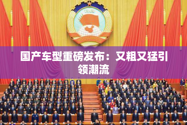 国产车型重磅发布：又粗又猛引领潮流
