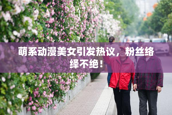 萌系动漫美女引发热议，粉丝络绎不绝！