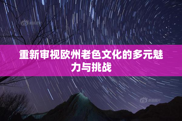 重新审视欧州老色文化的多元魅力与挑战