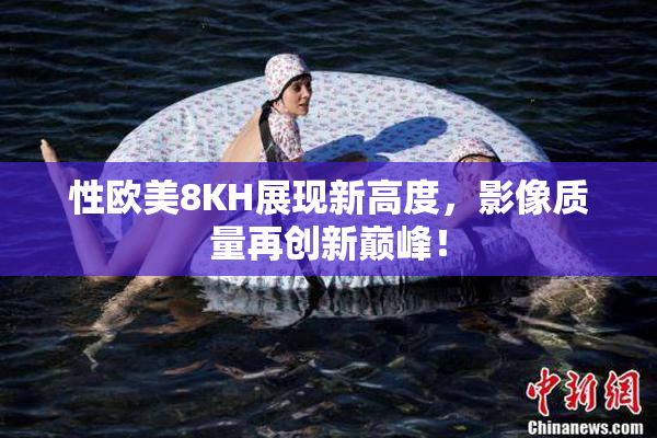 性欧美8KH展现新高度，影像质量再创新巅峰！