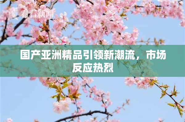 国产亚洲精品引领新潮流，市场反应热烈