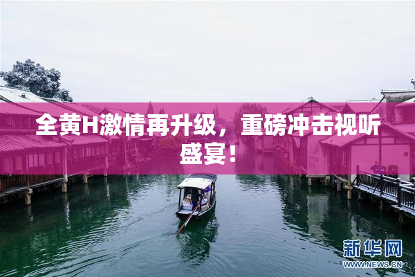 全黄H激情再升级，重磅冲击视听盛宴！