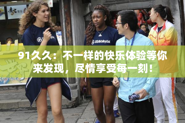 91久久：不一样的快乐体验等你来发现，尽情享受每一刻！