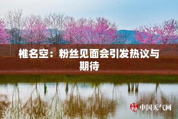 椎名空：粉丝见面会引发热议与期待