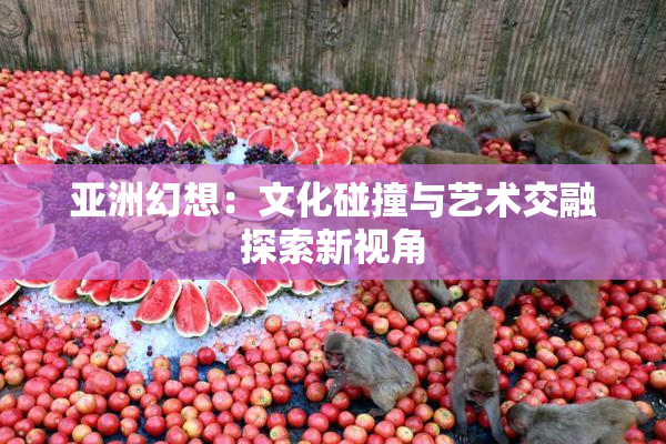 亚洲幻想：文化碰撞与艺术交融探索新视角