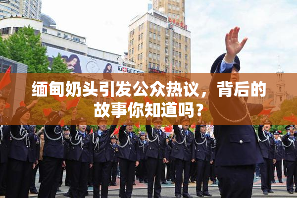 缅甸奶头引发公众热议，背后的故事你知道吗？