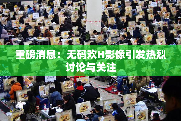 重磅消息：无码欢H影像引发热烈讨论与关注