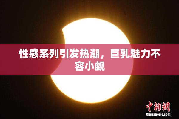 性感系列引发热潮，巨乳魅力不容小觑