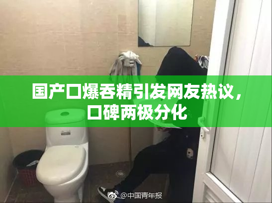国产囗爆吞精引发网友热议，口碑两极分化