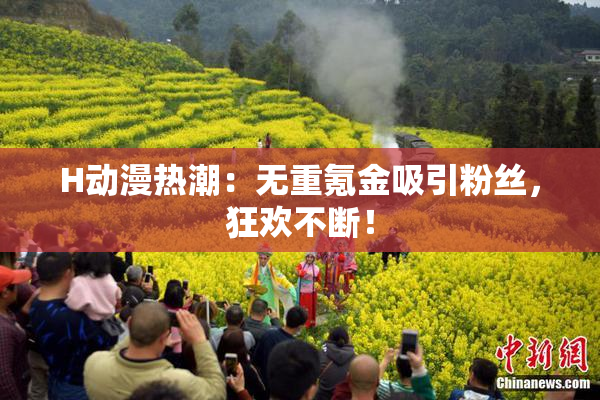 H动漫热潮：无重氪金吸引粉丝，狂欢不断！