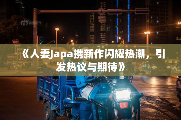 《人妻Japa携新作闪耀热潮，引发热议与期待》