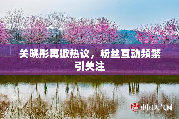 关晓彤再掀热议，粉丝互动频繁引关注