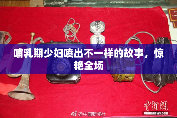 哺乳期少妇喷出不一样的故事，惊艳全场