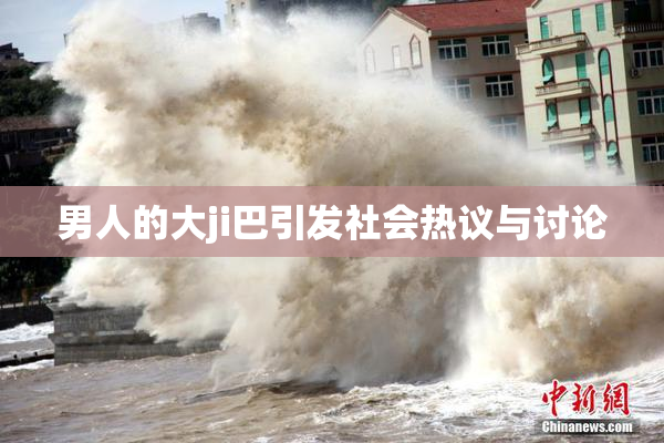 男人的大ji巴引发社会热议与讨论