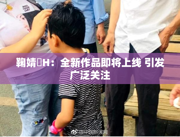 鞠婧祎H：全新作品即将上线 引发广泛关注