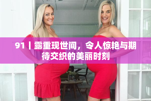 91丨露重现世间，令人惊艳与期待交织的美丽时刻