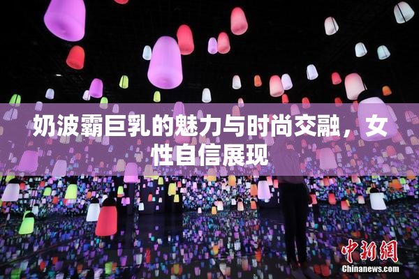 奶波霸巨乳的魅力与时尚交融，女性自信展现