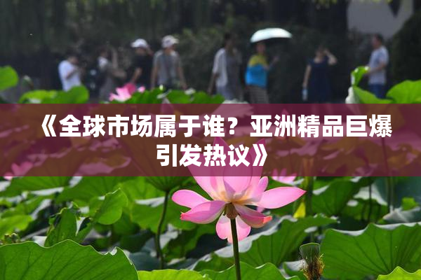 《全球市场属于谁？亚洲精品巨爆引发热议》