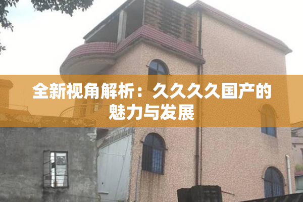 全新视角解析：久久久久国产的魅力与发展