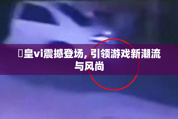 嘼皇vi震撼登场, 引领游戏新潮流与风尚