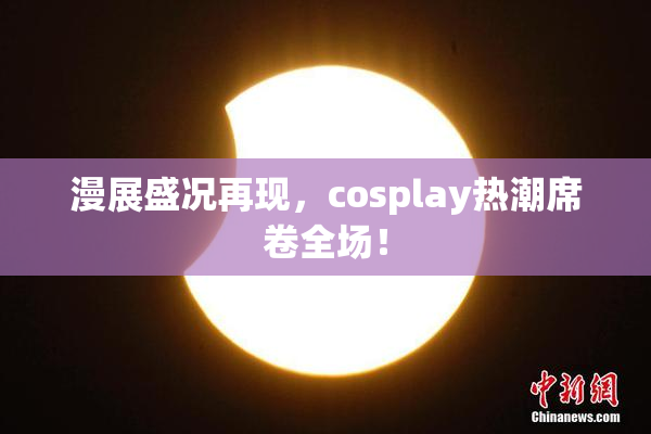 漫展盛况再现，cosplay热潮席卷全场！