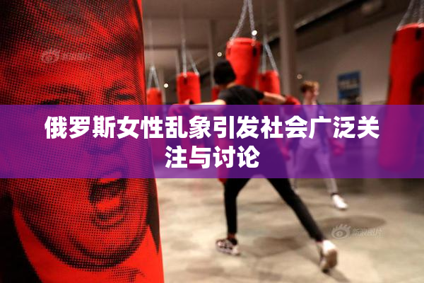 俄罗斯女性乱象引发社会广泛关注与讨论