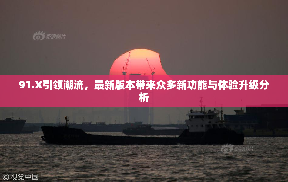 91.X引领潮流，最新版本带来众多新功能与体验升级分析