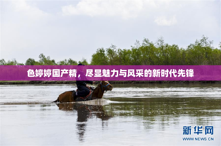 色婷婷国产精，尽显魅力与风采的新时代先锋