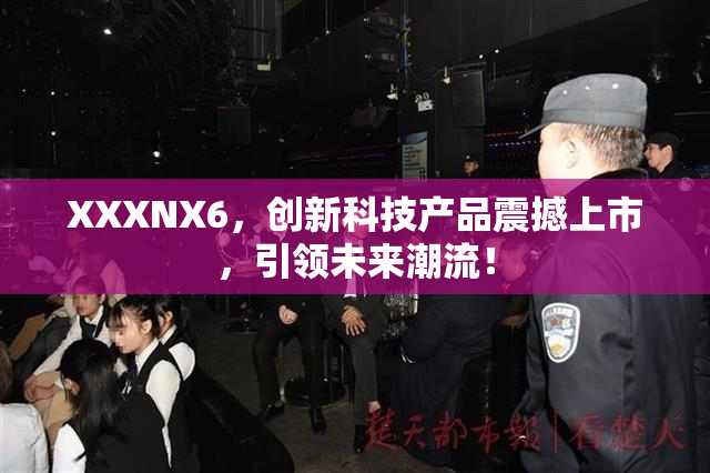 XXXNX6，创新科技产品震撼上市，引领未来潮流！