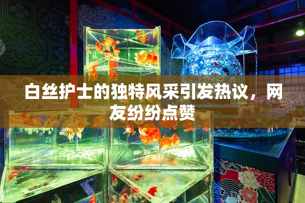 白丝护士的独特风采引发热议，网友纷纷点赞