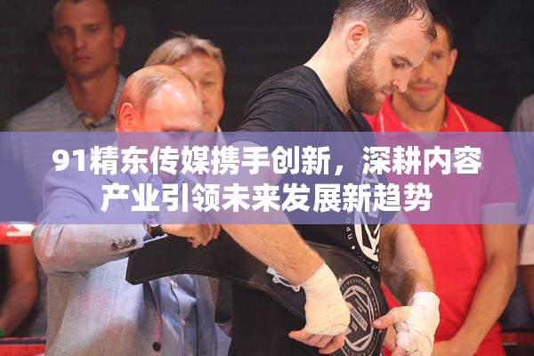 91精东传媒携手创新，深耕内容产业引领未来发展新趋势