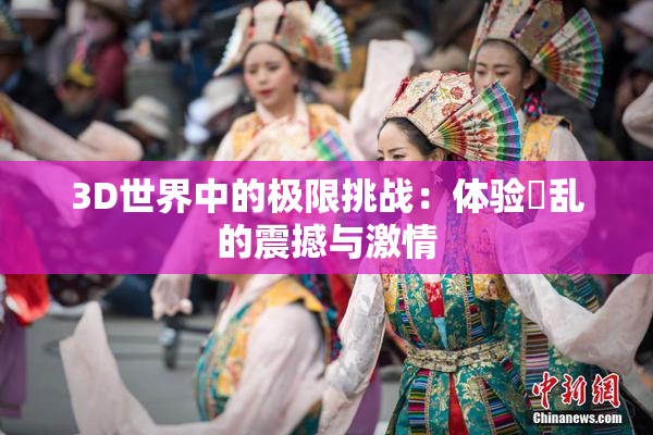 3D世界中的极限挑战：体验婬乱的震撼与激情