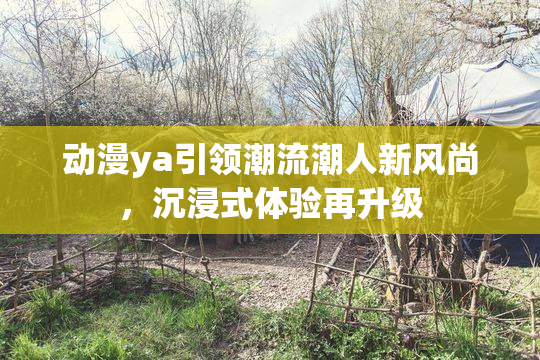 动漫ya引领潮流潮人新风尚，沉浸式体验再升级