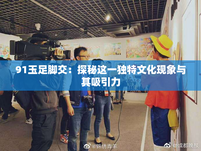 91玉足脚交：探秘这一独特文化现象与其吸引力