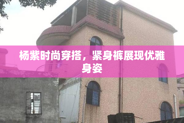 杨紫时尚穿搭，紧身裤展现优雅身姿