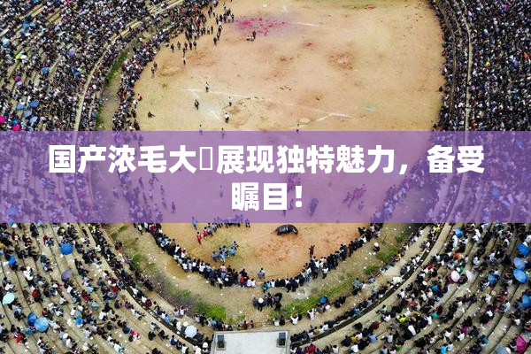 国产浓毛大泬展现独特魅力，备受瞩目！