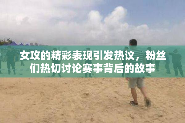 女攻的精彩表现引发热议，粉丝们热切讨论赛事背后的故事