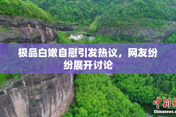 极品白嫩自慰引发热议，网友纷纷展开讨论