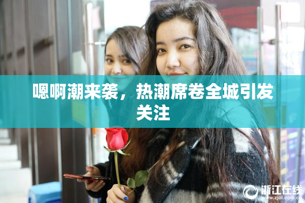 嗯啊潮来袭，热潮席卷全城引发关注