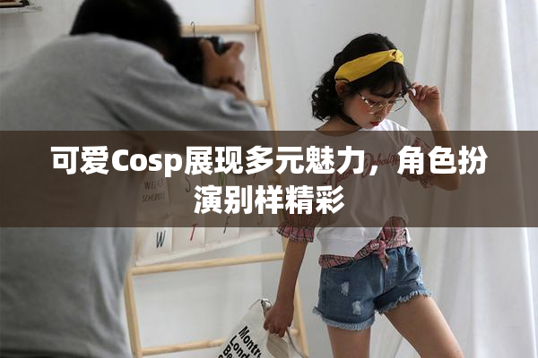 可爱Cosp展现多元魅力，角色扮演别样精彩