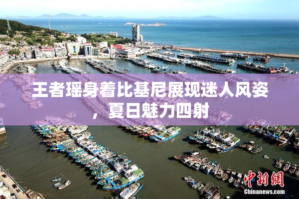 王者瑶身着比基尼展现迷人风姿，夏日魅力四射