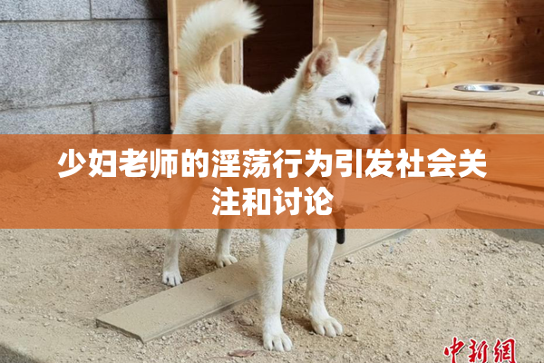 少妇老师的淫荡行为引发社会关注和讨论