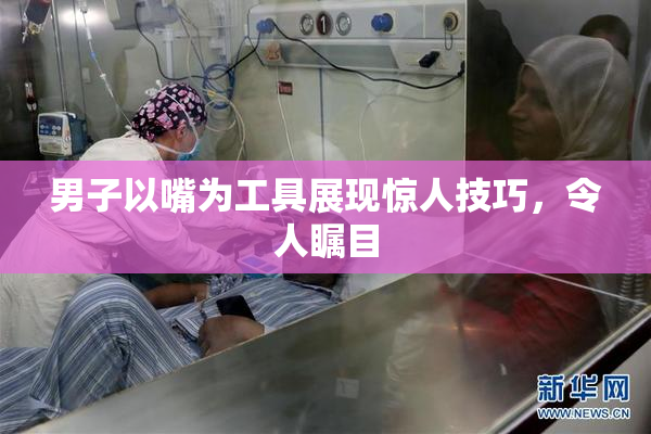 男子以嘴为工具展现惊人技巧，令人瞩目