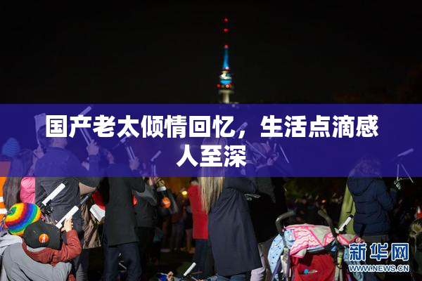 国产老太倾情回忆，生活点滴感人至深