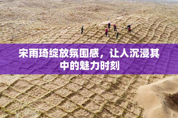 宋雨琦绽放氛围感，让人沉浸其中的魅力时刻