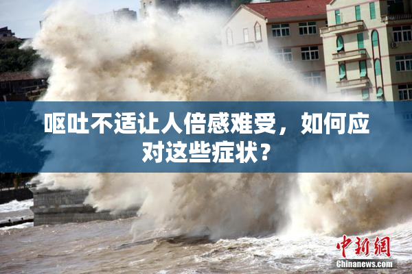 呕吐不适让人倍感难受，如何应对这些症状？