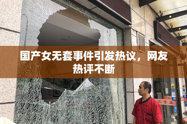 国产女无套事件引发热议，网友热评不断