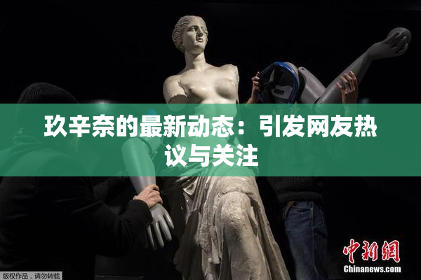 玖辛奈的最新动态：引发网友热议与关注