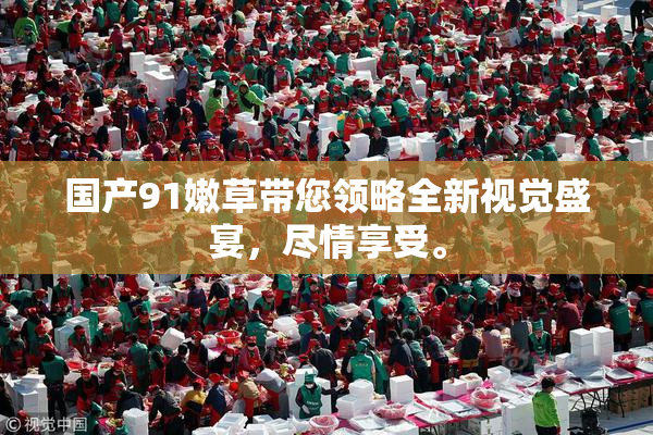 国产91嫩草带您领略全新视觉盛宴，尽情享受。
