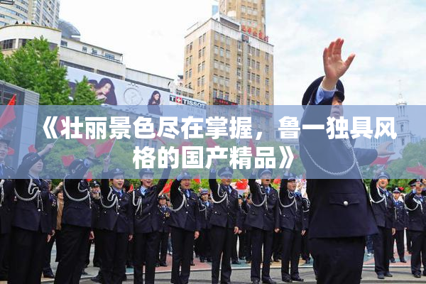 《壮丽景色尽在掌握，鲁一独具风格的国产精品》